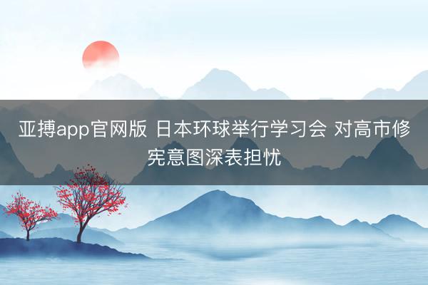 亚搏app官网版 日本环球举行学习会 对高市修宪意图深表担忧