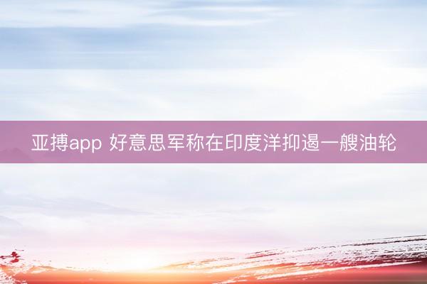 亚搏app 好意思军称在印度洋抑遏一艘油轮