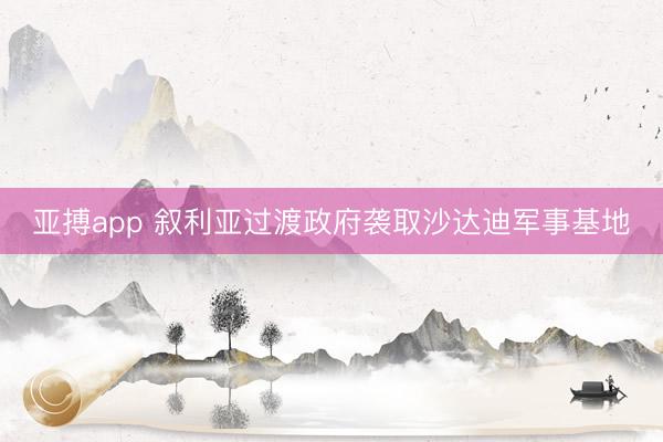 亚搏app 叙利亚过渡政府袭取沙达迪军事基地
