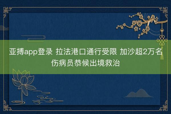亚搏app登录 拉法港口通行受限 加沙超2万名伤病员恭候出境救治