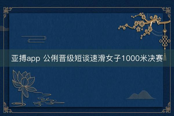 亚搏app 公俐晋级短谈速滑女子1000米决赛
