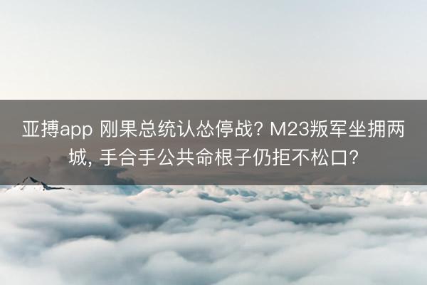 亚搏app 刚果总统认怂停战? M23叛军坐拥两城， 手合手公共命根子仍拒不松口?