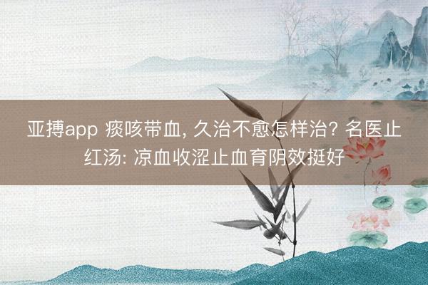亚搏app 痰咳带血， 久治不愈怎样治? 名医止红汤: 凉血收涩止血育阴效挺好