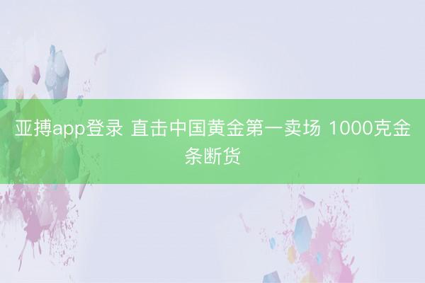 亚搏app登录 直击中国黄金第一卖场 1000克金条断货