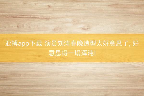 亚搏app下载 演员刘涛春晚造型太好意思了，<a href=