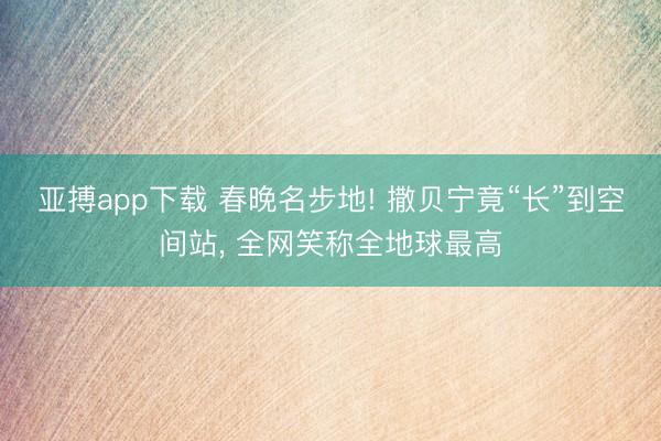亚搏app下载 春晚名步地! 撒贝宁竟“长”到空间站, 全网笑称全地球最高