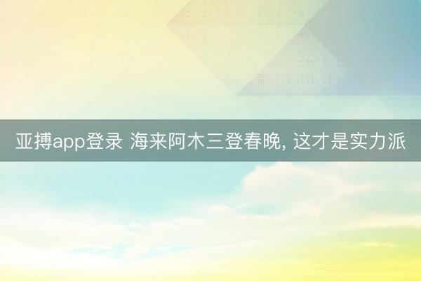 亚搏app登录 海来阿木三登春晚, 这才是实力派
