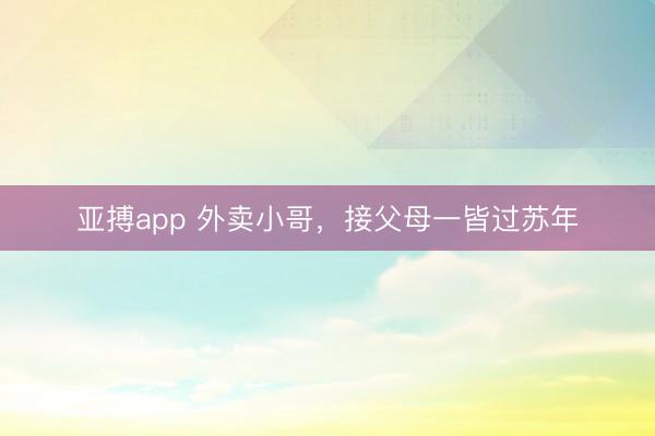 亚搏app 外卖小哥，接父母一皆过苏年
