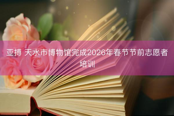 亚搏 天水市博物馆完成2026年春节节前志愿者培训