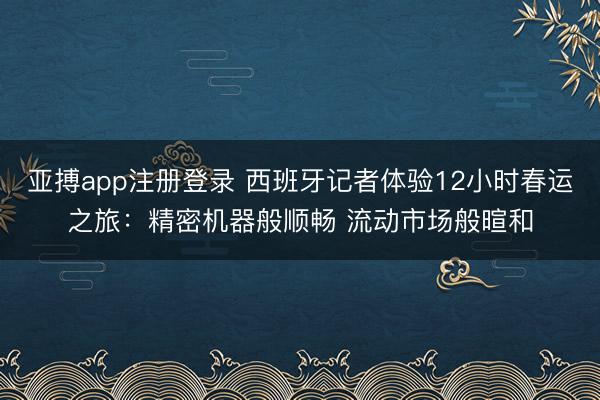 亚搏app注册登录 西班牙记者体验12小时春运之旅：精密机器般顺畅 流动市场般暄和