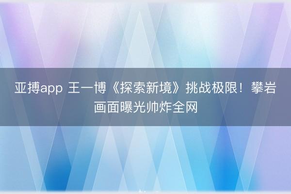 亚搏app 王一博《探索新境》挑战极限！攀岩画面曝光帅炸全网