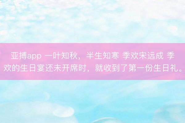 亚搏app 一叶知秋，半生知寒 季欢宋远成 季欢的生日宴还未开席时，就收到了第一份生日礼。