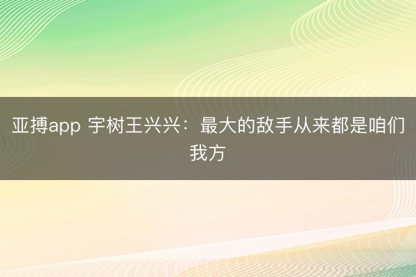 亚搏app 宇树王兴兴：最大的敌手从来都是咱们我方
