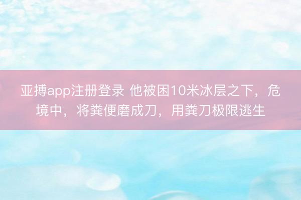 亚搏app注册登录 他被困10米冰层之下,危境中,将粪便磨成刀,用粪刀极限逃生