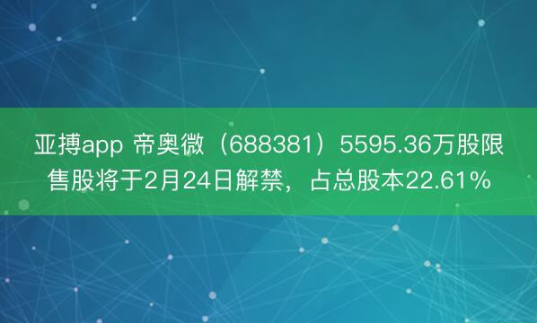 亚搏app 帝奥微（688381）5595.36万股限售股将于2月24日解禁，占总股本22.61%