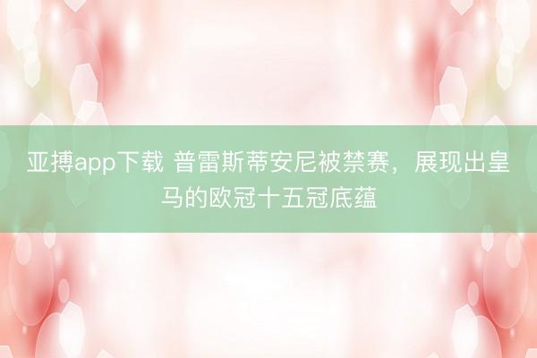 亚搏app下载 普雷斯蒂安尼被禁赛，展现出皇马的欧冠十五冠底蕴