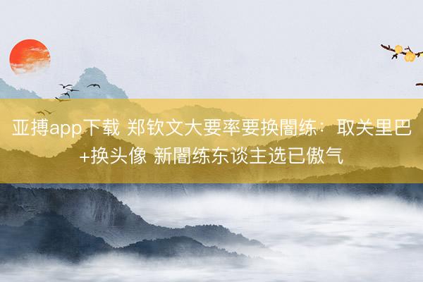 亚搏app下载 郑钦文大要率要换闇练：取关里巴+换头像 新闇练东谈主选已傲气