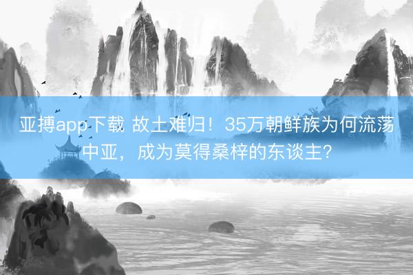 亚搏app下载 故土难归！35万朝鲜族为何流荡中亚，成为莫得桑梓的东谈主？