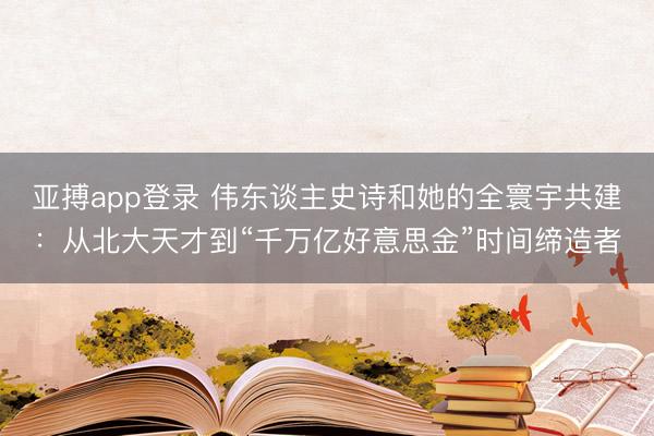 亚搏app登录 伟东谈主史诗和她的全寰宇共建:从北大天才到“千万亿好意思金”时间缔造者