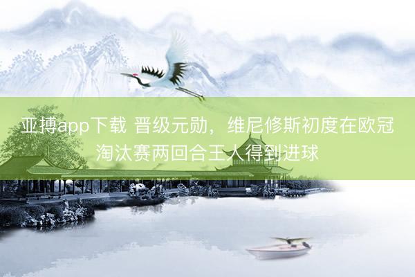 亚搏app下载 晋级元勋，维尼修斯初度在欧冠淘汰赛两回合王人得到进球