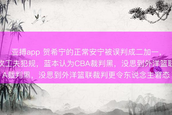 亚搏app 贺希宁的正常安宁被误判成二加一,胡金秋的正常算作却被吹工夫犯规,蓝本认为CBA裁判黑,没思到外洋篮联裁判更令东说念主窘态