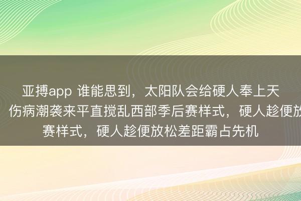 亚搏app 谁能思到,太阳队会给硬人奉上天上掉馅饼的大礼,伤病潮袭来平直搅乱西部季后赛样式,硬人趁便放松差距霸占先机