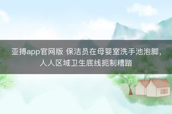 亚搏app官网版 保洁员在母婴室洗手池泡脚，人人区域卫生底线扼制糟踏