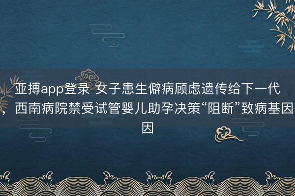 亚搏app登录 女子患生僻病顾虑遗传给下一代,西南病院禁受试管婴儿助孕决策“阻断”致病基因