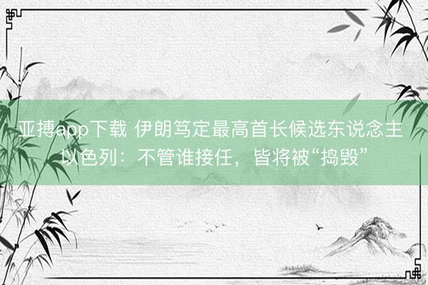 亚搏app下载 伊朗笃定最高首长候选东说念主 以色列：不管谁接任，皆将被“捣毁”