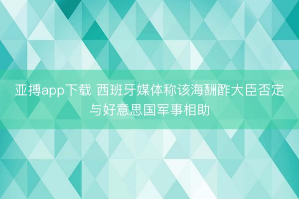 亚搏app下载 西班牙媒体称该海酬酢大臣否定与好意思国军事相助