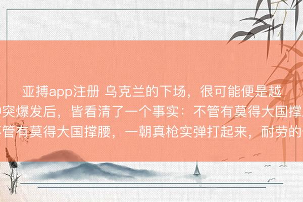 亚搏app注册 乌克兰的下场，很可能便是越南以后的下场。俄乌冲突爆发后，皆看清了一个事实：不管有莫得大国撑腰，一朝真枪实弹打起来，耐劳的仅仅我方