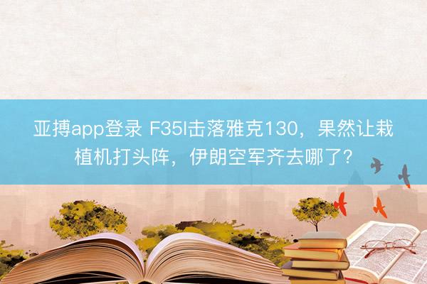 亚搏app登录 F35I击落雅克130，果然让栽植机打头阵，伊朗空军齐去哪了？