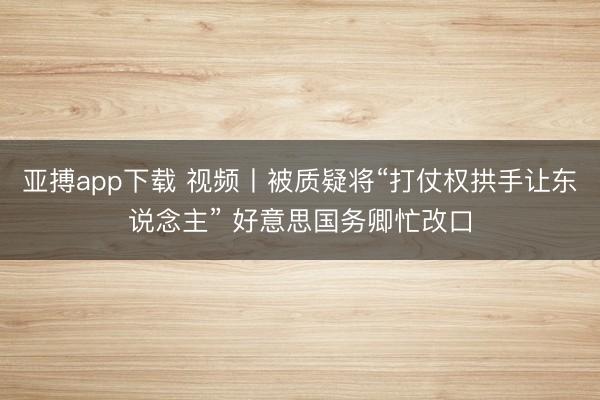 亚搏app下载 视频丨被质疑将“打仗权拱手让东说念主” 好意思国务卿忙改口