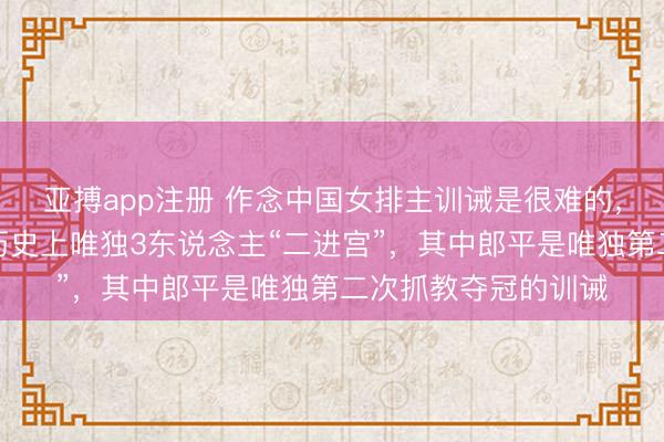 亚搏app注册 作念中国女排主训诫是很难的,能作念两次更难,历史上唯独3东说念主“二进宫”,其中郎平是唯独第二次抓教夺冠的训诫