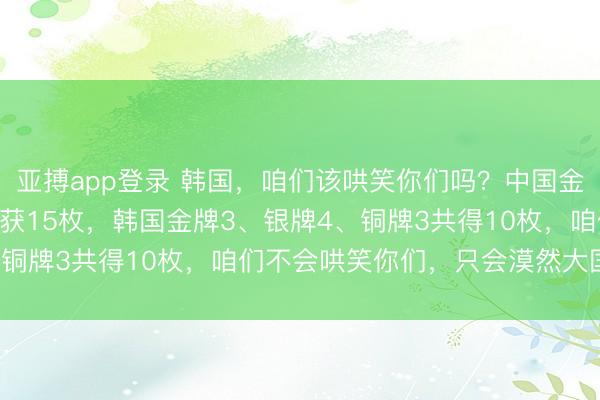 亚搏app登录 韩国，咱们该哄笑你们吗？中国金牌5、银牌4、铜牌6共获15枚，韩国金牌3、银牌4、铜牌3共得10枚，咱们不会哄笑你们，只会漠然大国风范