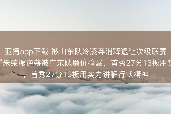 亚搏app下载 被山东队冷凌弃消释退让次级联赛，2米18“小姚明”朱荣振逆袭被广东队廉价捡漏，首秀27分13板用实力讲解行状精神