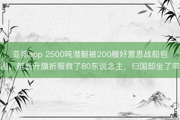 亚搏app 2500吨潜艇被200艘好意思战船包围，艇长升旗折服救了80东说念主，归国却坐了牢