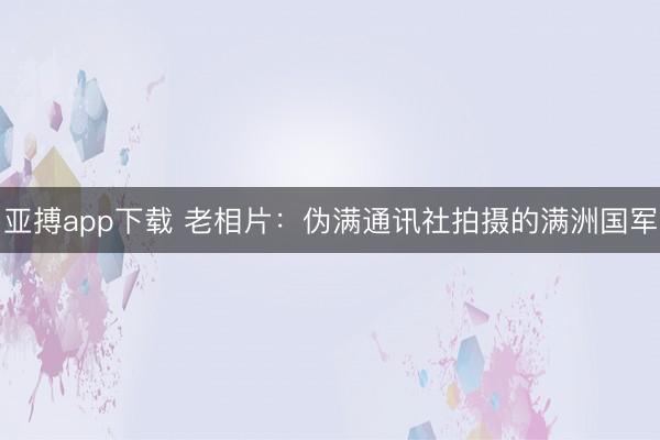 亚搏app下载 老相片：伪满通讯社拍摄的满洲国军