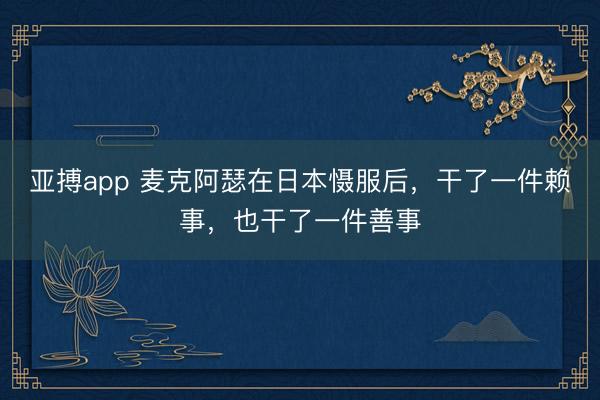 亚搏app 麦克阿瑟在日本慑服后，干了一件赖事，也干了一件善事