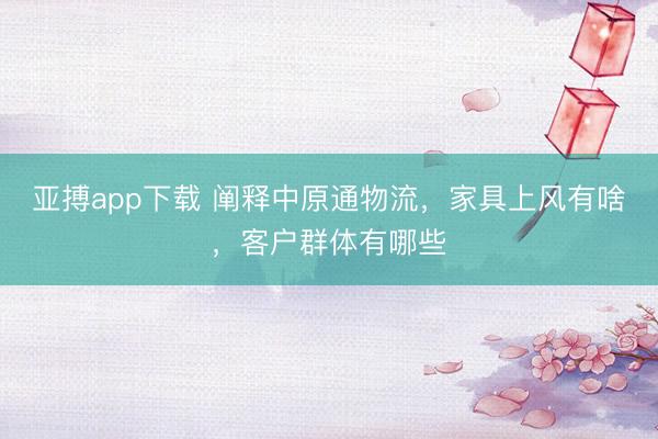 亚搏app下载 阐释中原通物流，家具上风有啥，客户群体有哪些