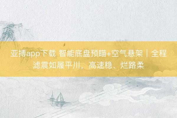 亚搏app下载 智能底盘预瞄+空气悬架|全程滤震如履平川,高速稳、烂路柔