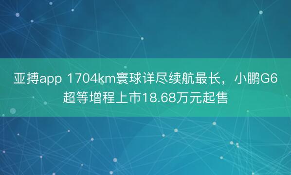 亚搏app 1704km寰球详尽续航最长,小鹏G6超等增程上市18.68万元起售