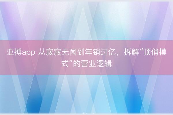 亚搏app 从寂寂无闻到年销过亿，拆解“顶俏模式”的营业逻辑