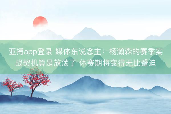 亚搏app登录 媒体东说念主:杨瀚森的赛季实战契机算是放荡了 休赛期将变得无比蹙迫