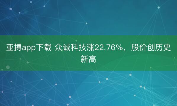 亚搏app下载 众诚科技涨22.76%,股价创历史新高