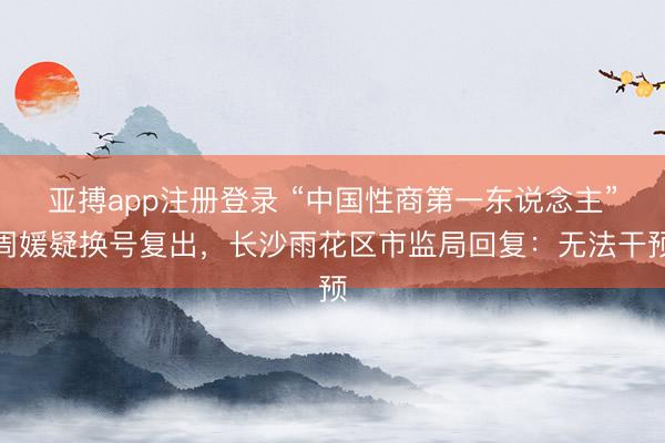 亚搏app注册登录 “中国性商第一东说念主”周媛疑换号复出，长沙雨花区市监局回复：无法干预