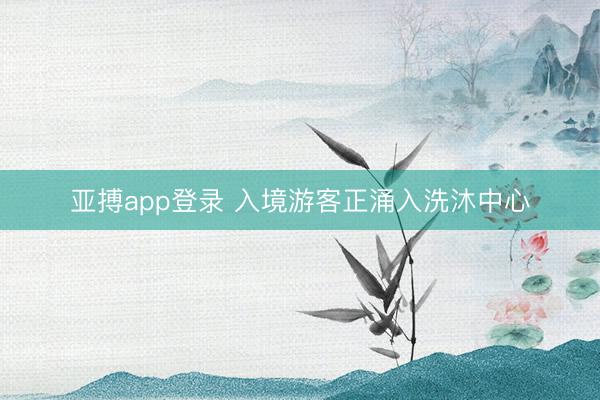 亚搏app登录 入境游客正涌入洗沐中心