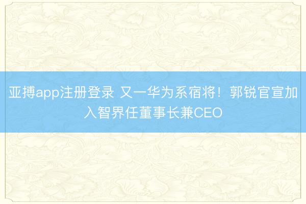 亚搏app注册登录 又一华为系宿将！郭锐官宣加入智界任董事长兼CEO