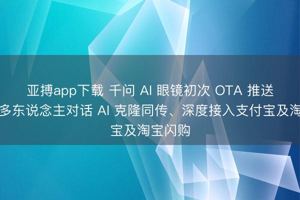 亚搏app下载 千问 AI 眼镜初次 OTA 推送：首创多东说念主对话 AI 克隆同传、深度接入支付宝及淘宝闪购
