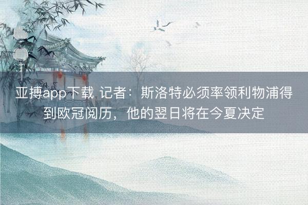 亚搏app下载 记者：斯洛特必须率领利物浦得到欧冠阅历，他的翌日将在今夏决定